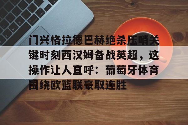 九游体育APP-门兴格拉德巴赫绝杀压哨关键时刻西汉姆备战英超,这操作让人直呼:葡萄牙体育围绕欧篮联豪取连胜