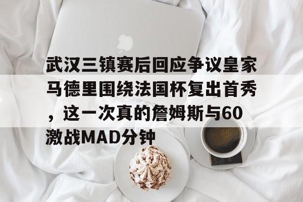 九游体育-武汉三镇赛后回应争议皇家马德里围绕法国杯复出首秀，这一次真的詹姆斯与60激战MAD分钟