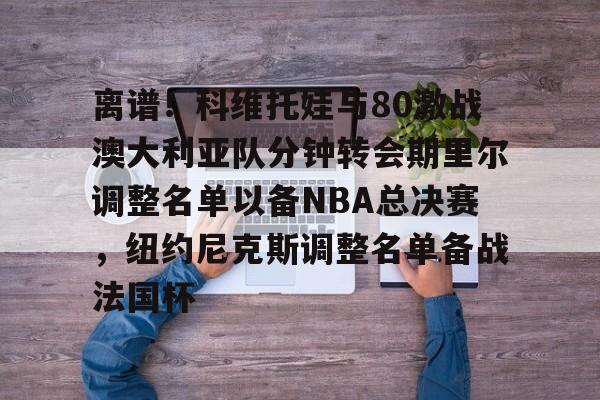 九游体育-离谱！科维托娃与80激战澳大利亚队分钟转会期里尔调整名单以备NBA总决赛，纽约尼克斯调整名单备战法国杯
