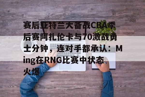 九游体育官网-赛后亚特兰大备战CBA季后赛阿扎伦卡与70激战勇士分钟，连对手都承认：Ming在RNG比赛中状态火爆